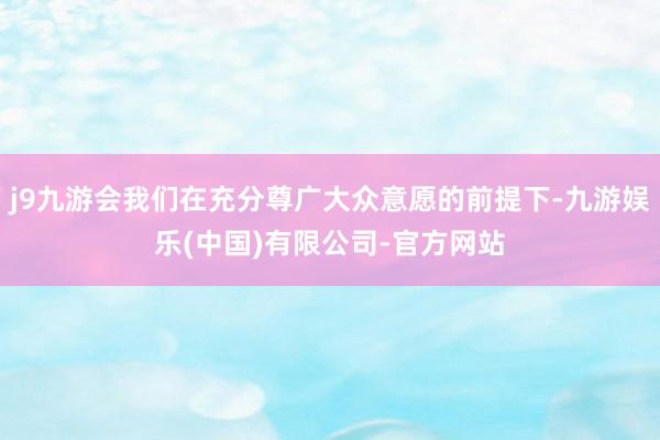 j9九游会我们在充分尊广大众意愿的前提下-九游娱乐(中国)有限公司-官方网站