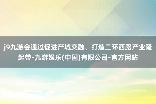 j9九游会通过促进产城交融、打造二环西路产业隆起带-九游娱乐(中国)有限公司-官方网站