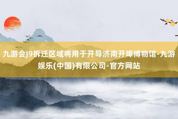 九游会J9拆迁区域将用于开导济南开埠博物馆-九游娱乐(中国)有限公司-官方网站