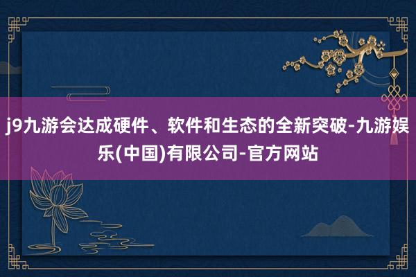j9九游会达成硬件、软件和生态的全新突破-九游娱乐(中国)有限公司-官方网站