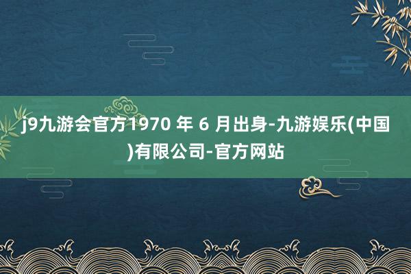 j9九游会官方1970 年 6 月出身-九游娱乐(中国)有限公司-官方网站