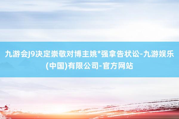 九游会J9决定崇敬对博主姚*强拿告状讼-九游娱乐(中国)有限公司-官方网站