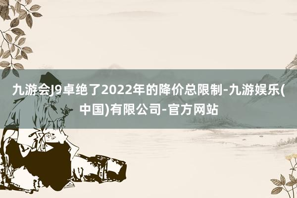 九游会J9卓绝了2022年的降价总限制-九游娱乐(中国)有限公司-官方网站