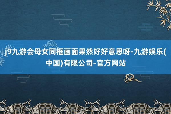 j9九游会母女同框画面果然好好意思呀-九游娱乐(中国)有限公司-官方网站