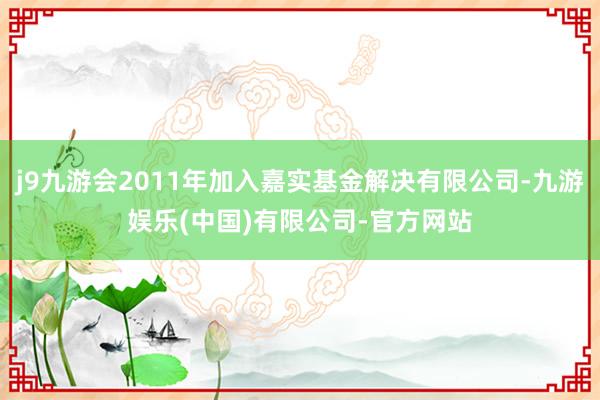 j9九游会2011年加入嘉实基金解决有限公司-九游娱乐(中国)有限公司-官方网站