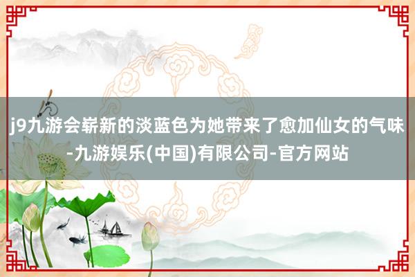j9九游会崭新的淡蓝色为她带来了愈加仙女的气味-九游娱乐(中国)有限公司-官方网站