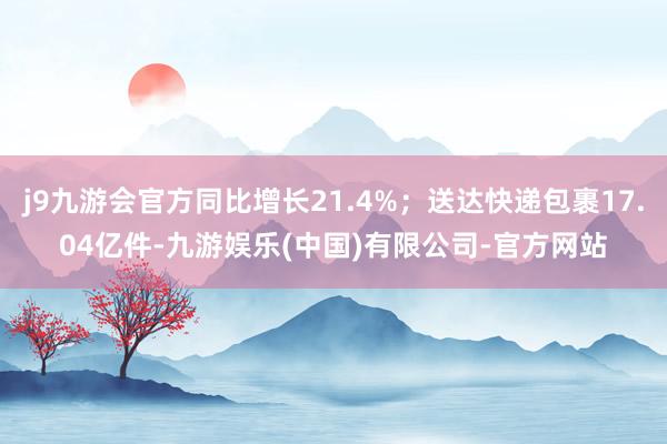 j9九游会官方同比增长21.4%；送达快递包裹17.04亿件-九游娱乐(中国)有限公司-官方网站