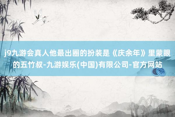 j9九游会真人他最出圈的扮装是《庆余年》里蒙眼的五竹叔-九游娱乐(中国)有限公司-官方网站