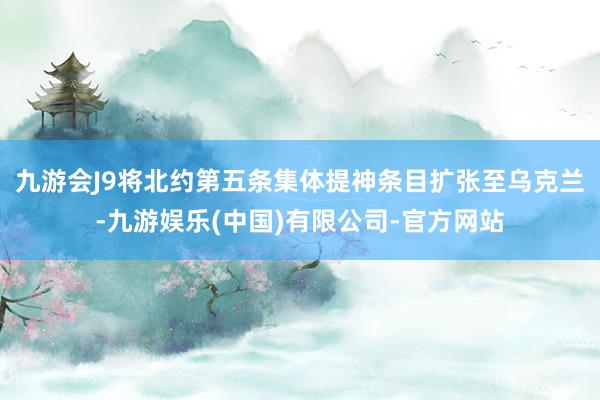 九游会J9将北约第五条集体提神条目扩张至乌克兰-九游娱乐(中国)有限公司-官方网站