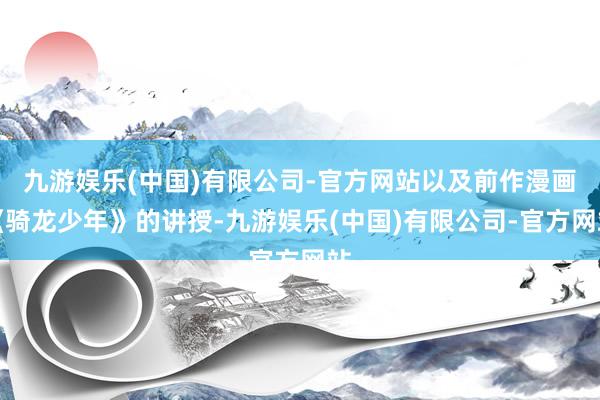 九游娱乐(中国)有限公司-官方网站以及前作漫画《骑龙少年》的讲授-九游娱乐(中国)有限公司-官方网站