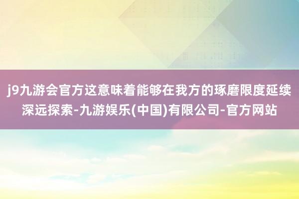j9九游会官方这意味着能够在我方的琢磨限度延续深远探索-九游娱乐(中国)有限公司-官方网站