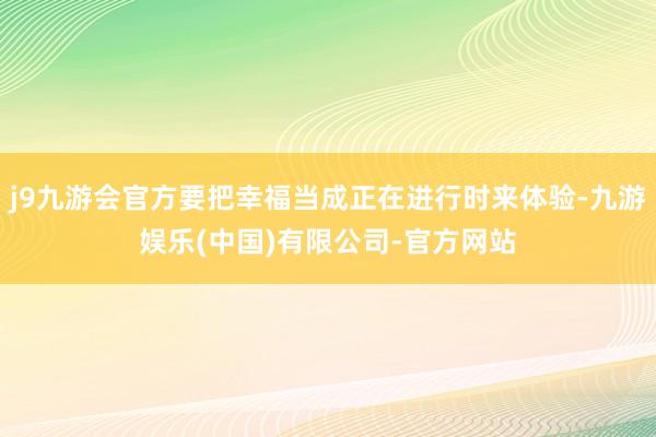 j9九游会官方要把幸福当成正在进行时来体验-九游娱乐(中国)有限公司-官方网站