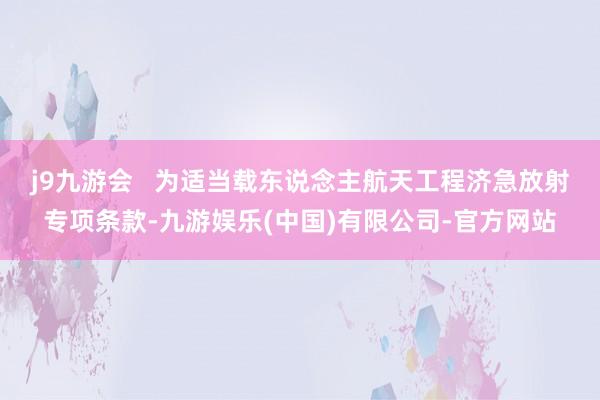 j9九游会   为适当载东说念主航天工程济急放射专项条款-九游娱乐(中国)有限公司-官方网站