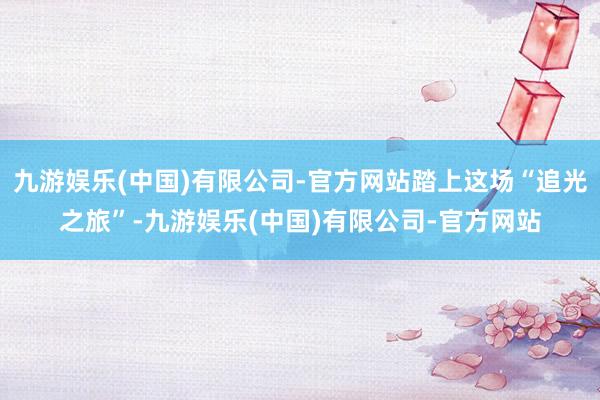 九游娱乐(中国)有限公司-官方网站踏上这场“追光之旅”-九游娱乐(中国)有限公司-官方网站