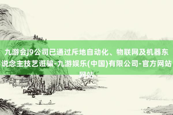 九游会J9公司已通过斥地自动化、物联网及机器东说念主技艺诳骗-九游娱乐(中国)有限公司-官方网站