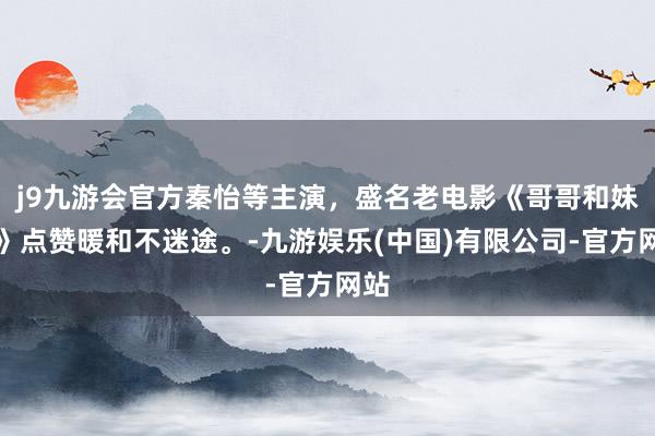 j9九游会官方秦怡等主演，盛名老电影《哥哥和妹妹》点赞暖和不迷途。-九游娱乐(中国)有限公司-官方网站