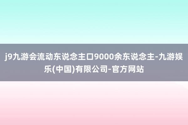 j9九游会流动东说念主口9000余东说念主-九游娱乐(中国)有限公司-官方网站