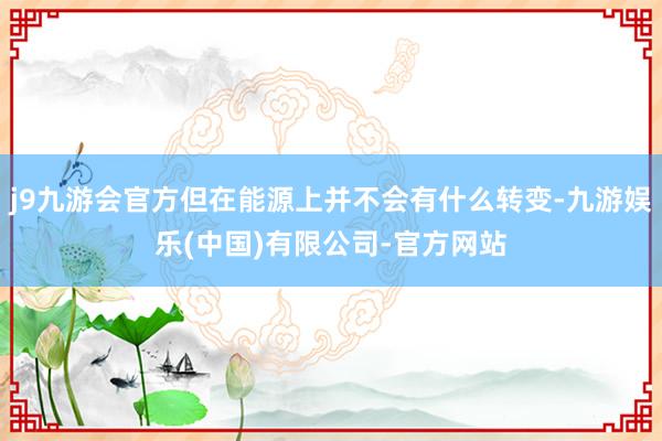 j9九游会官方但在能源上并不会有什么转变-九游娱乐(中国)有限公司-官方网站