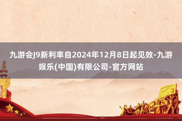 九游会J9新利率自2024年12月8日起见效-九游娱乐(中国)有限公司-官方网站