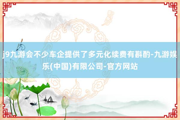 j9九游会不少车企提供了多元化续费有斟酌-九游娱乐(中国)有限公司-官方网站