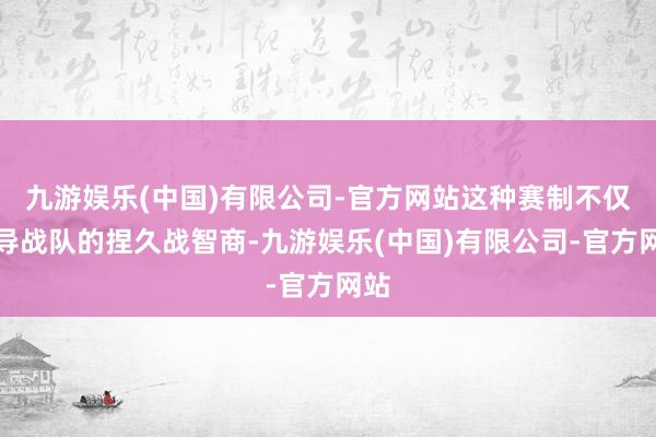 九游娱乐(中国)有限公司-官方网站这种赛制不仅训导战队的捏久战智商-九游娱乐(中国)有限公司-官方网站