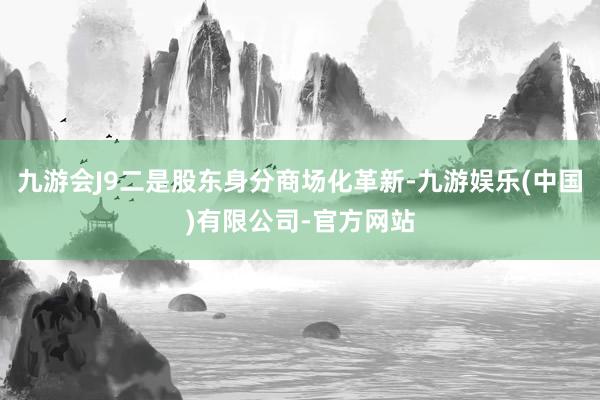 九游会J9二是股东身分商场化革新-九游娱乐(中国)有限公司-官方网站