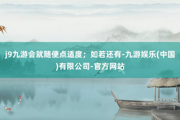 j9九游会就随便点适度；如若还有-九游娱乐(中国)有限公司-官方网站