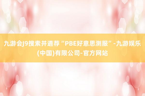 九游会J9搜索并遴荐“PBE好意思测服”-九游娱乐(中国)有限公司-官方网站