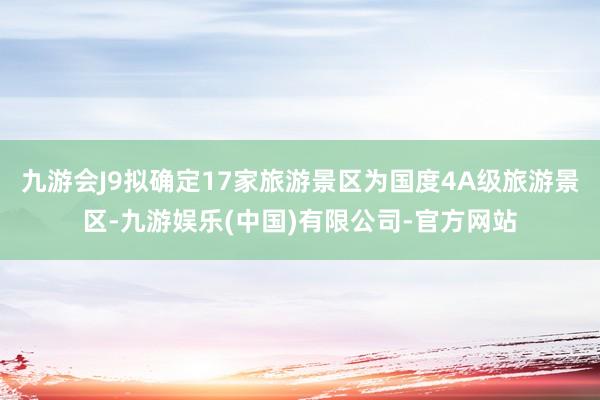九游会J9拟确定17家旅游景区为国度4A级旅游景区-九游娱乐(中国)有限公司-官方网站