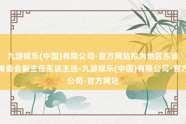 九游娱乐(中国)有限公司-官方网站拟为地区东谈主大常委会副主任东谈主选-九游娱乐(中国)有限公司-官方网站