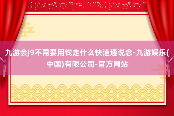 九游会J9不需要用钱走什么快速通说念-九游娱乐(中国)有限公司-官方网站