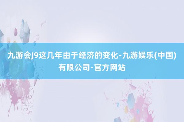 九游会J9这几年由于经济的变化-九游娱乐(中国)有限公司-官方网站