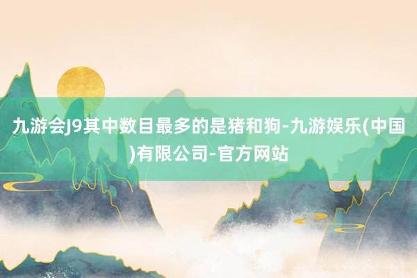 九游会J9其中数目最多的是猪和狗-九游娱乐(中国)有限公司-官方网站