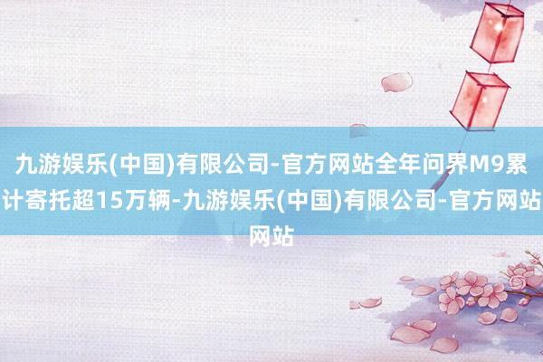 九游娱乐(中国)有限公司-官方网站全年问界M9累计寄托超15万辆-九游娱乐(中国)有限公司-官方网站