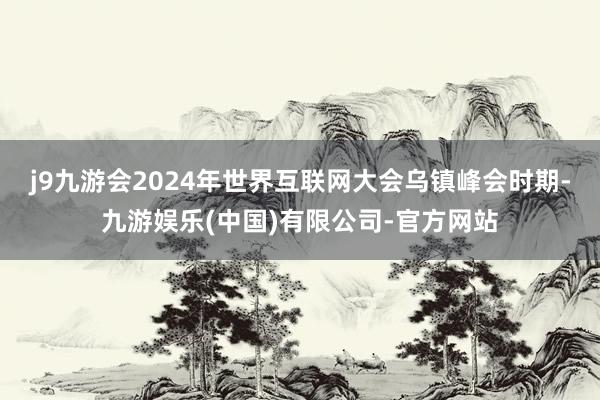 j9九游会2024年世界互联网大会乌镇峰会时期-九游娱乐(中国)有限公司-官方网站