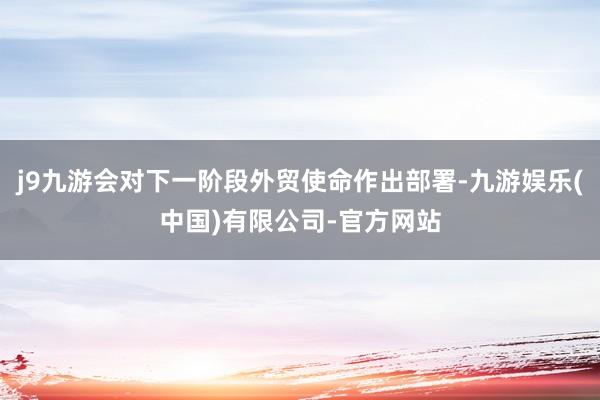 j9九游会对下一阶段外贸使命作出部署-九游娱乐(中国)有限公司-官方网站