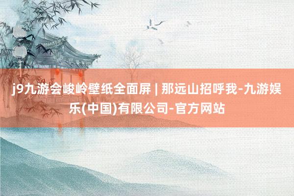 j9九游会峻岭壁纸全面屏 | 那远山招呼我-九游娱乐(中国)有限公司-官方网站