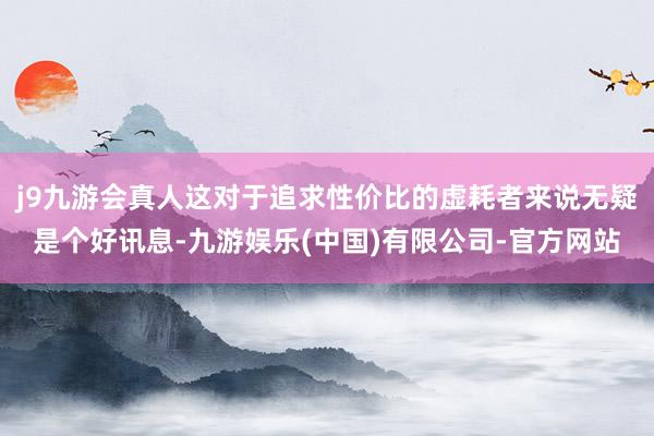j9九游会真人这对于追求性价比的虚耗者来说无疑是个好讯息-九游娱乐(中国)有限公司-官方网站