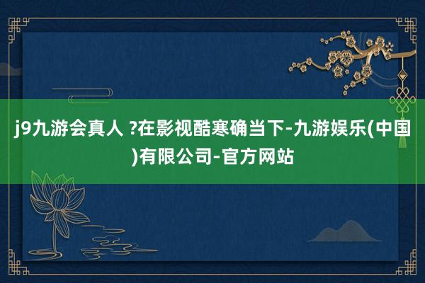 j9九游会真人 ?在影视酷寒确当下-九游娱乐(中国)有限公司-官方网站