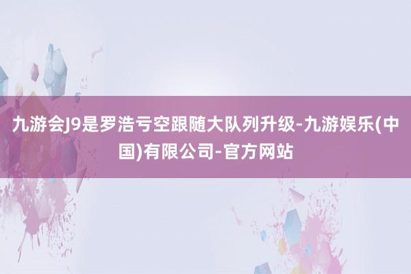 九游会J9是罗浩亏空跟随大队列升级-九游娱乐(中国)有限公司-官方网站