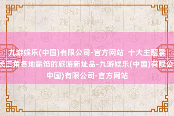 九游娱乐(中国)有限公司-官方网站  十大主题囊括了连年来长三角各地露馅的旅游新址品-九游娱乐(中国)有限公司-官方网站