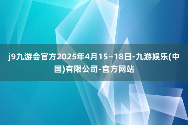 j9九游会官方2025年4月15—18日-九游娱乐(中国)有限公司-官方网站