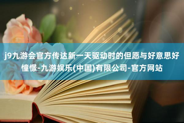 j9九游会官方传达新一天驱动时的但愿与好意思好憧憬-九游娱乐(中国)有限公司-官方网站