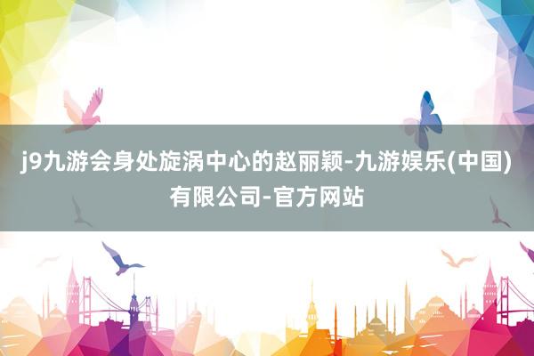 j9九游会身处旋涡中心的赵丽颖-九游娱乐(中国)有限公司-官方网站
