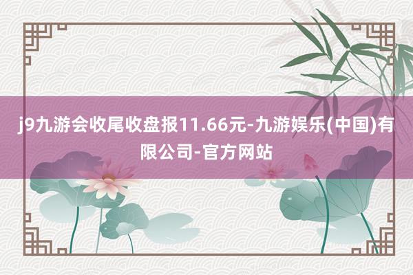 j9九游会收尾收盘报11.66元-九游娱乐(中国)有限公司-官方网站