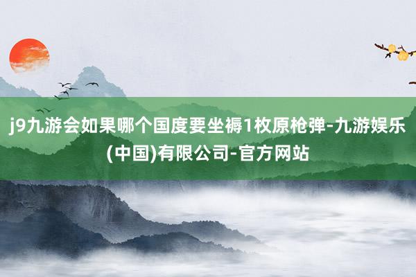 j9九游会如果哪个国度要坐褥1枚原枪弹-九游娱乐(中国)有限公司-官方网站