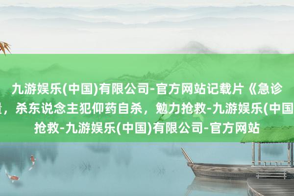 九游娱乐(中国)有限公司-官方网站记载片《急诊室故事》生命的分量，杀东说念主犯仰药自杀，勉力抢救-九游娱乐(中国)有限公司-官方网站
