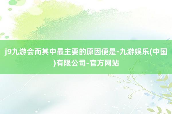 j9九游会而其中最主要的原因便是-九游娱乐(中国)有限公司-官方网站