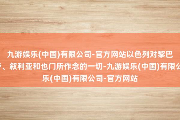 九游娱乐(中国)有限公司-官方网站以色列对黎巴嫩、加沙地带、叙利亚和也门所作念的一切-九游娱乐(中国)有限公司-官方网站
