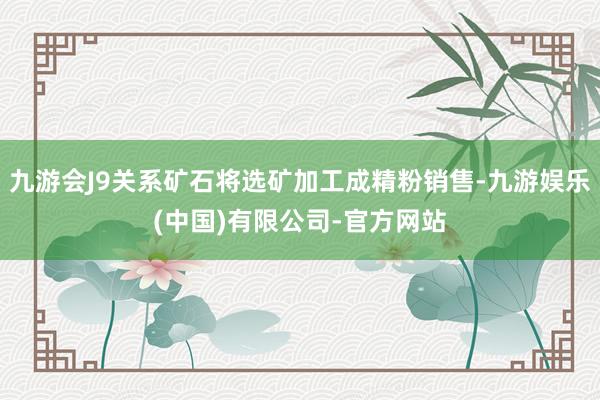 九游会J9关系矿石将选矿加工成精粉销售-九游娱乐(中国)有限公司-官方网站